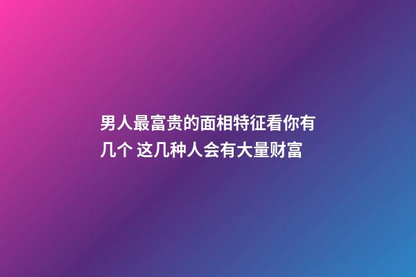 男人最富贵的面相特征看你有几个 这几种人会有大量财富